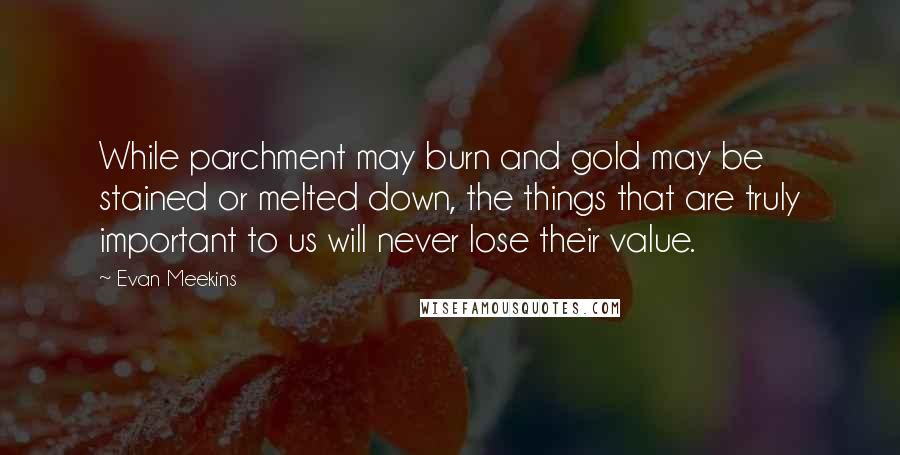 Evan Meekins Quotes: While parchment may burn and gold may be stained or melted down, the things that are truly important to us will never lose their value.