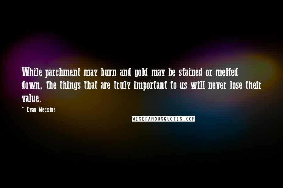 Evan Meekins Quotes: While parchment may burn and gold may be stained or melted down, the things that are truly important to us will never lose their value.