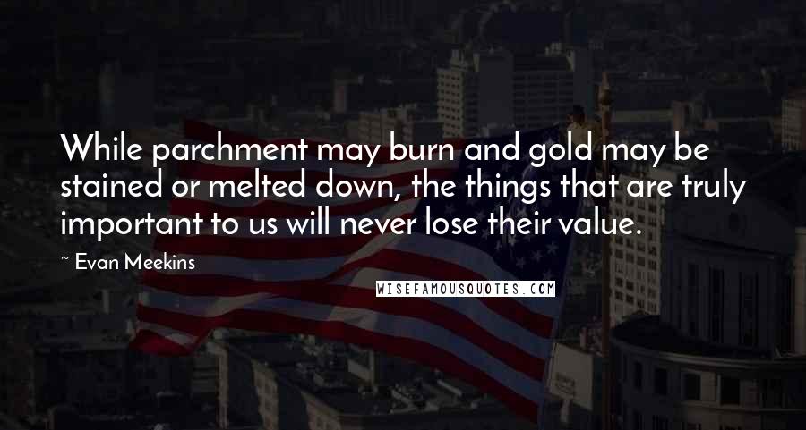 Evan Meekins Quotes: While parchment may burn and gold may be stained or melted down, the things that are truly important to us will never lose their value.