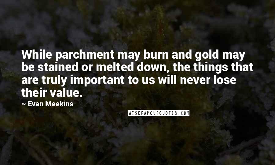 Evan Meekins Quotes: While parchment may burn and gold may be stained or melted down, the things that are truly important to us will never lose their value.