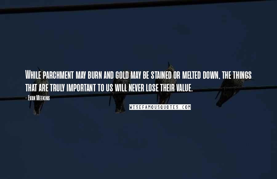 Evan Meekins Quotes: While parchment may burn and gold may be stained or melted down, the things that are truly important to us will never lose their value.