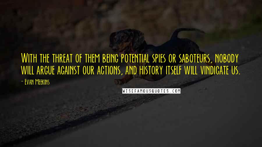 Evan Meekins Quotes: With the threat of them being potential spies or saboteurs, nobody will argue against our actions, and history itself will vindicate us.