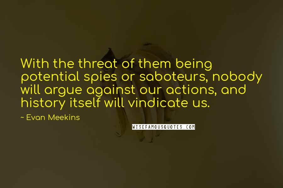 Evan Meekins Quotes: With the threat of them being potential spies or saboteurs, nobody will argue against our actions, and history itself will vindicate us.