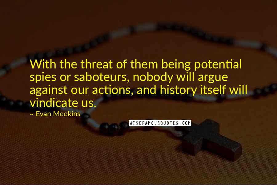 Evan Meekins Quotes: With the threat of them being potential spies or saboteurs, nobody will argue against our actions, and history itself will vindicate us.