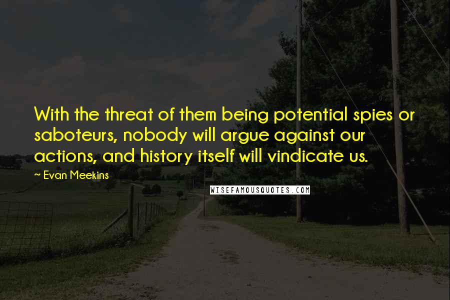 Evan Meekins Quotes: With the threat of them being potential spies or saboteurs, nobody will argue against our actions, and history itself will vindicate us.
