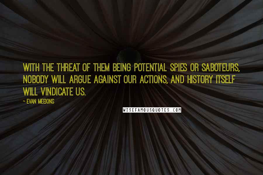 Evan Meekins Quotes: With the threat of them being potential spies or saboteurs, nobody will argue against our actions, and history itself will vindicate us.