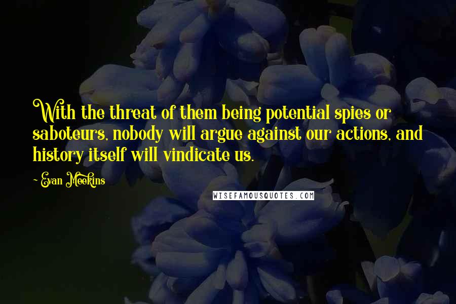 Evan Meekins Quotes: With the threat of them being potential spies or saboteurs, nobody will argue against our actions, and history itself will vindicate us.