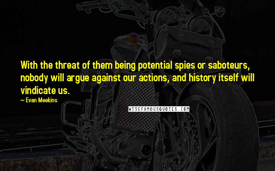 Evan Meekins Quotes: With the threat of them being potential spies or saboteurs, nobody will argue against our actions, and history itself will vindicate us.