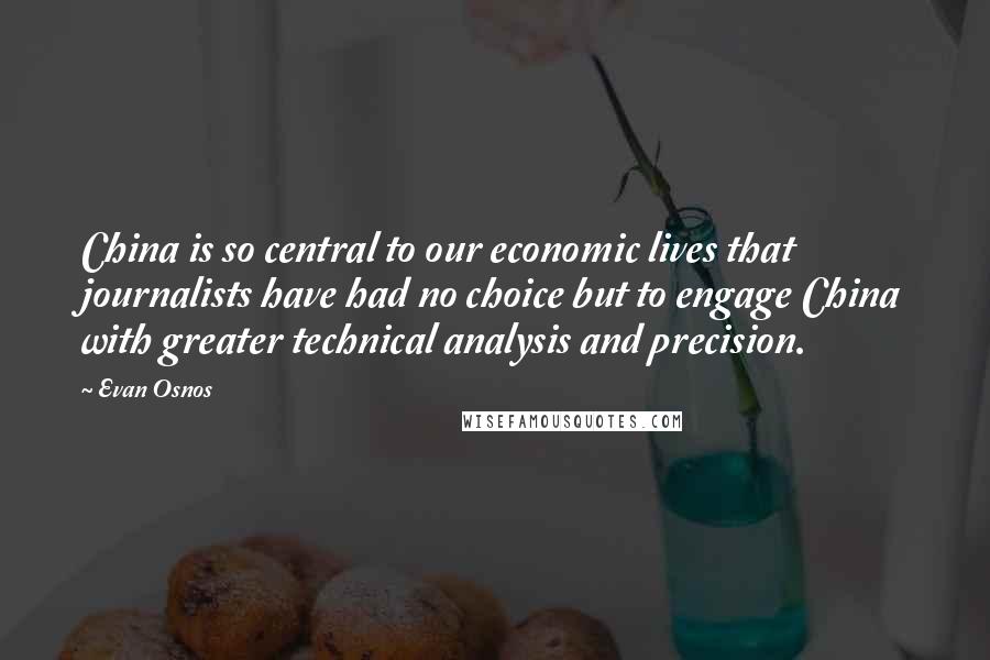 Evan Osnos Quotes: China is so central to our economic lives that journalists have had no choice but to engage China with greater technical analysis and precision.