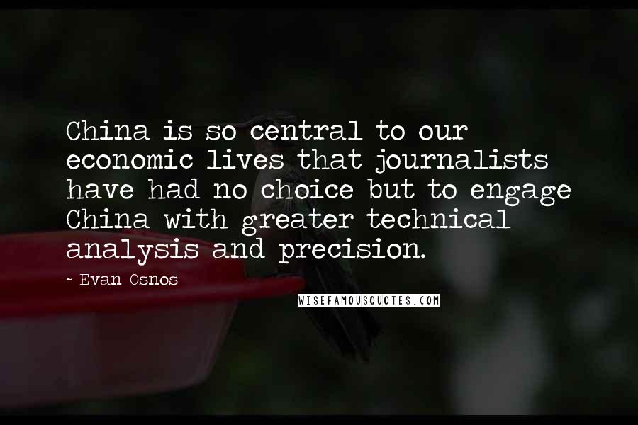 Evan Osnos Quotes: China is so central to our economic lives that journalists have had no choice but to engage China with greater technical analysis and precision.