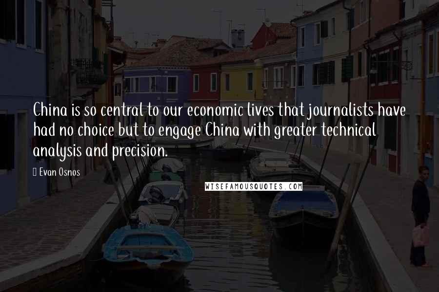 Evan Osnos Quotes: China is so central to our economic lives that journalists have had no choice but to engage China with greater technical analysis and precision.