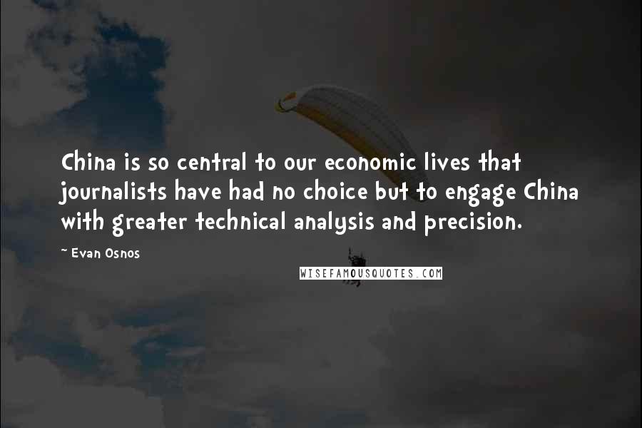 Evan Osnos Quotes: China is so central to our economic lives that journalists have had no choice but to engage China with greater technical analysis and precision.