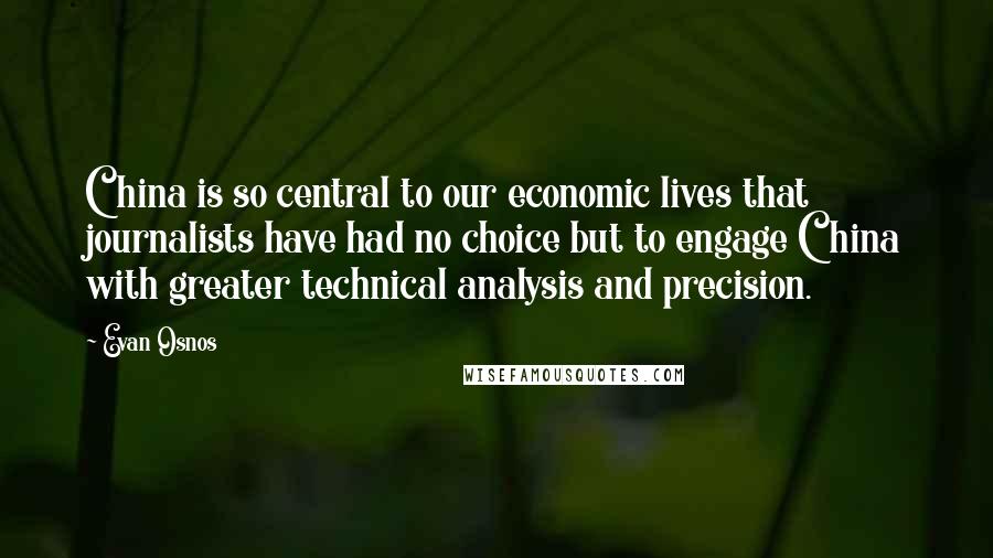 Evan Osnos Quotes: China is so central to our economic lives that journalists have had no choice but to engage China with greater technical analysis and precision.