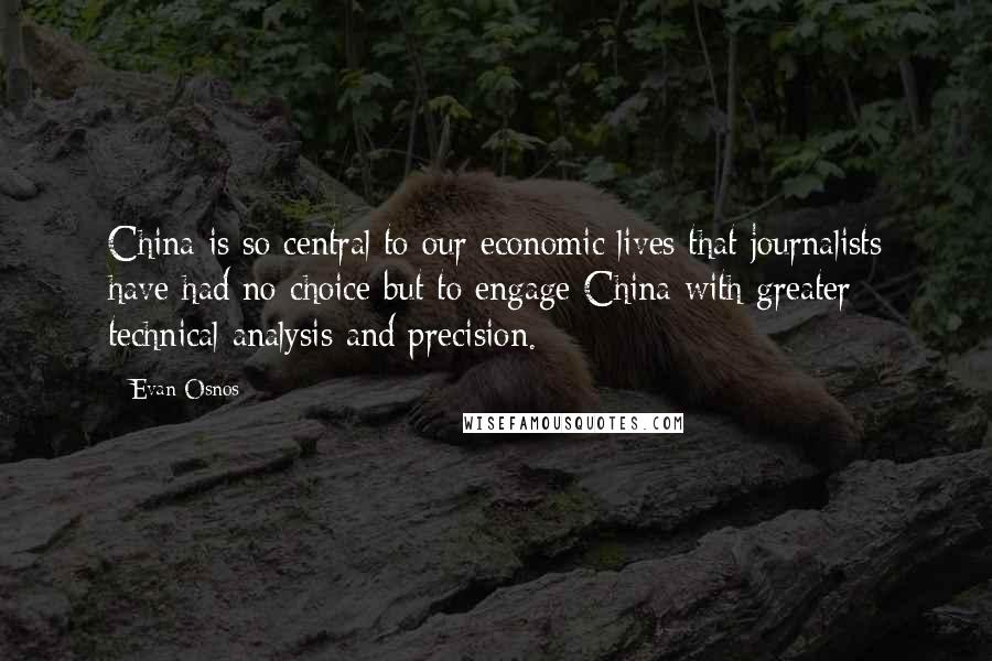 Evan Osnos Quotes: China is so central to our economic lives that journalists have had no choice but to engage China with greater technical analysis and precision.