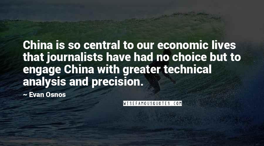 Evan Osnos Quotes: China is so central to our economic lives that journalists have had no choice but to engage China with greater technical analysis and precision.