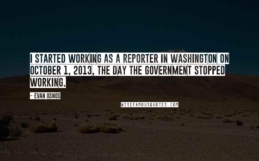 Evan Osnos Quotes: I started working as a reporter in Washington on October 1, 2013, the day the government stopped working.