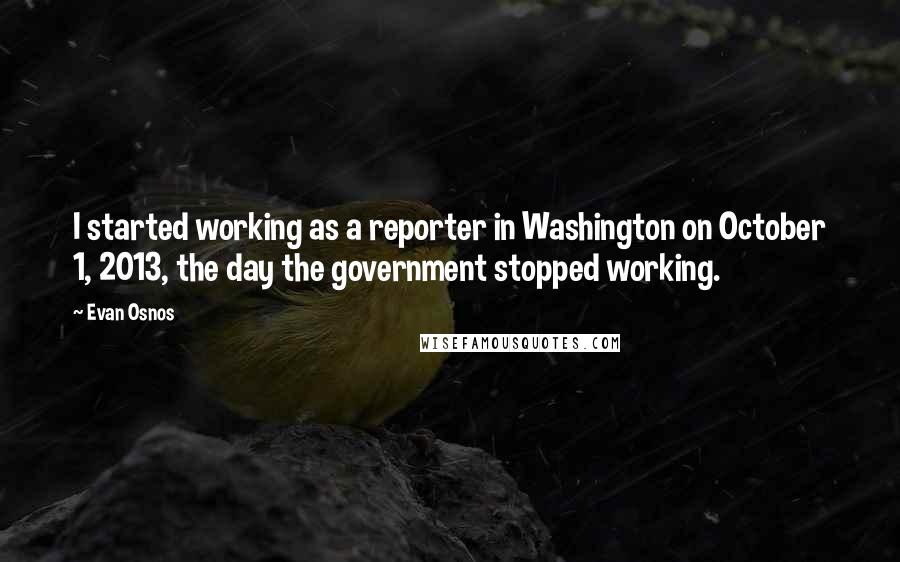 Evan Osnos Quotes: I started working as a reporter in Washington on October 1, 2013, the day the government stopped working.