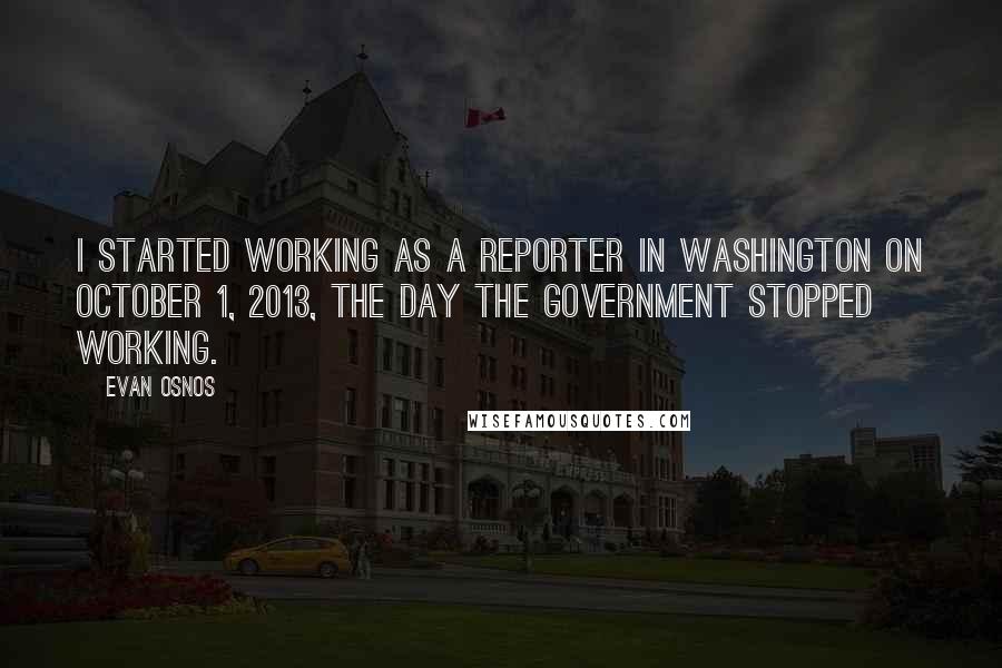 Evan Osnos Quotes: I started working as a reporter in Washington on October 1, 2013, the day the government stopped working.