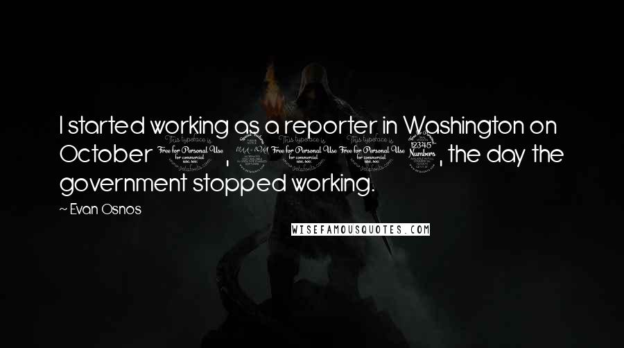 Evan Osnos Quotes: I started working as a reporter in Washington on October 1, 2013, the day the government stopped working.