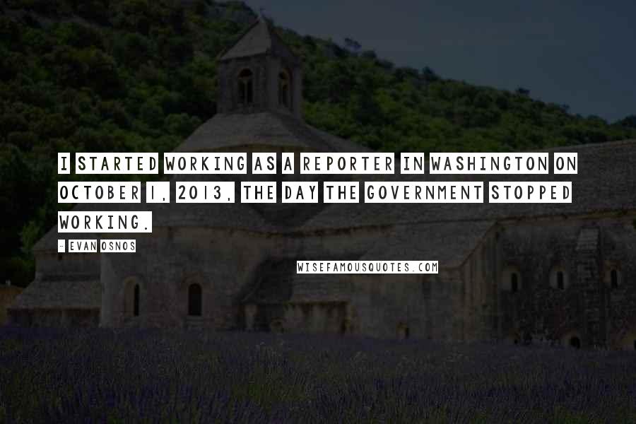Evan Osnos Quotes: I started working as a reporter in Washington on October 1, 2013, the day the government stopped working.