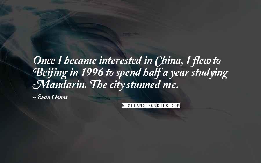 Evan Osnos Quotes: Once I became interested in China, I flew to Beijing in 1996 to spend half a year studying Mandarin. The city stunned me.