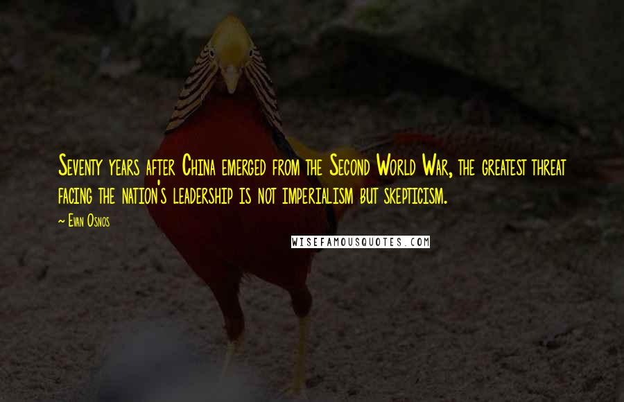 Evan Osnos Quotes: Seventy years after China emerged from the Second World War, the greatest threat facing the nation's leadership is not imperialism but skepticism.
