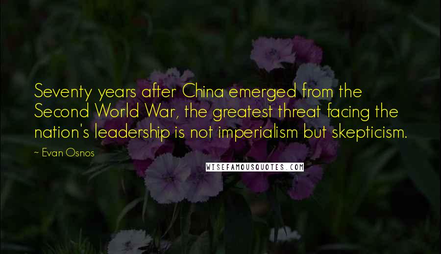 Evan Osnos Quotes: Seventy years after China emerged from the Second World War, the greatest threat facing the nation's leadership is not imperialism but skepticism.