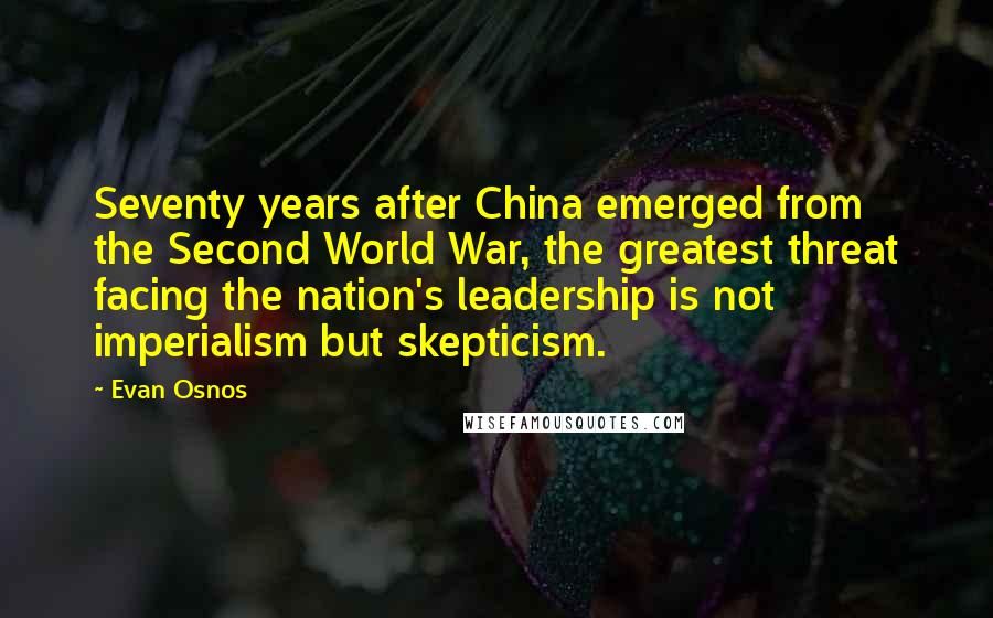 Evan Osnos Quotes: Seventy years after China emerged from the Second World War, the greatest threat facing the nation's leadership is not imperialism but skepticism.