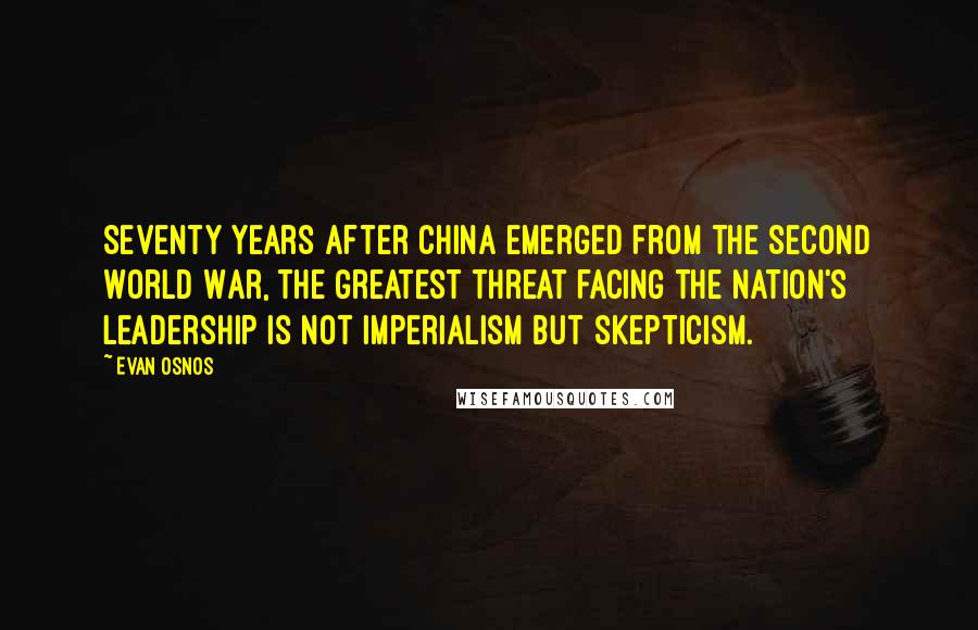 Evan Osnos Quotes: Seventy years after China emerged from the Second World War, the greatest threat facing the nation's leadership is not imperialism but skepticism.