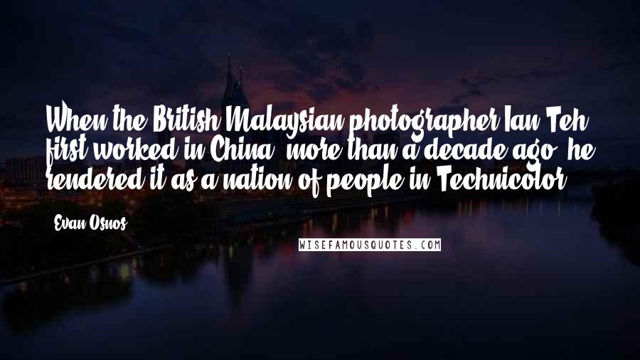 Evan Osnos Quotes: When the British-Malaysian photographer Ian Teh first worked in China, more than a decade ago, he rendered it as a nation of people in Technicolor.