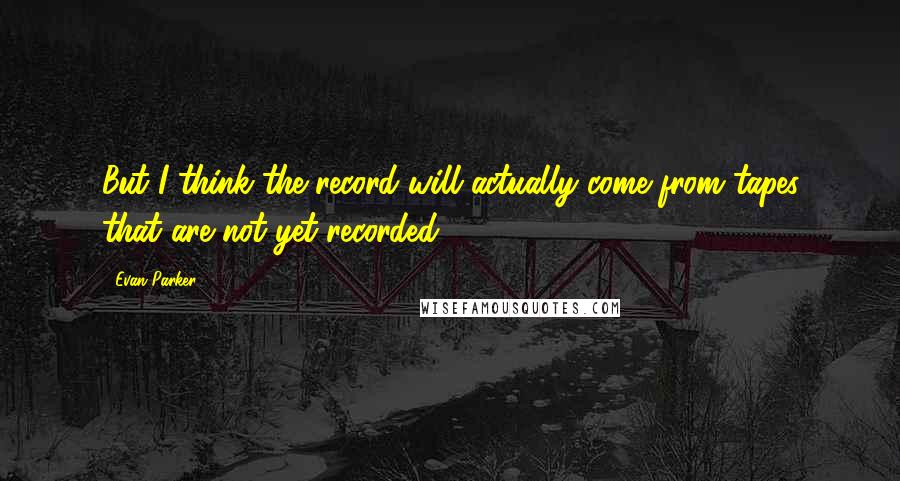 Evan Parker Quotes: But I think the record will actually come from tapes that are not yet recorded.