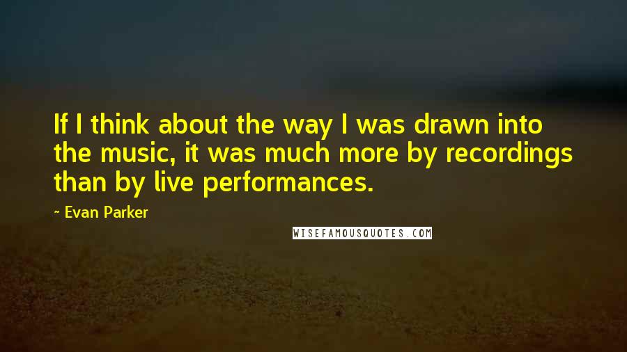 Evan Parker Quotes: If I think about the way I was drawn into the music, it was much more by recordings than by live performances.