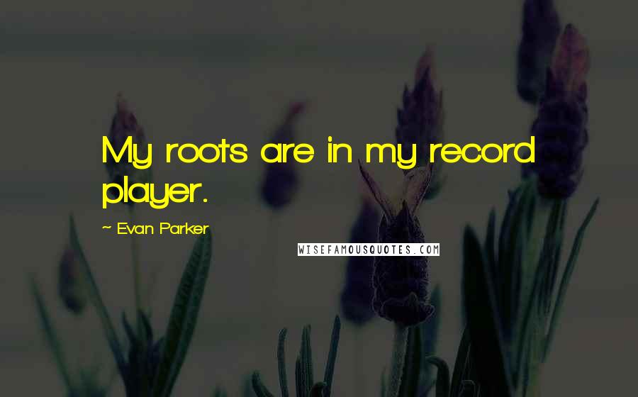 Evan Parker Quotes: My roots are in my record player.