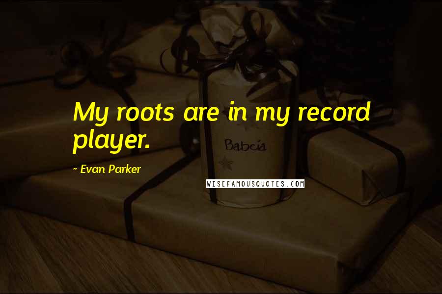 Evan Parker Quotes: My roots are in my record player.