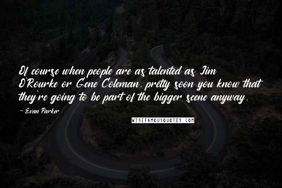 Evan Parker Quotes: Of course when people are as talented as Jim O'Rourke or Gene Coleman, pretty soon you know that they're going to be part of the bigger scene anyway.