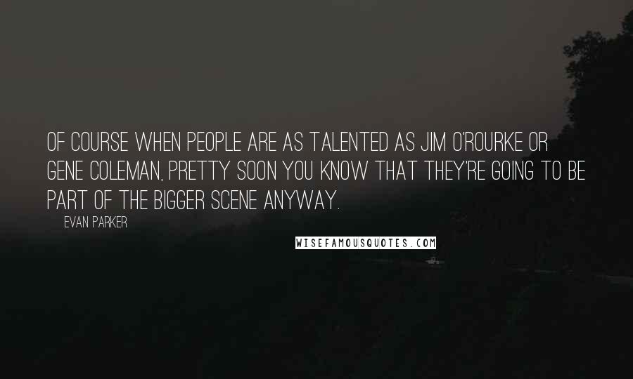 Evan Parker Quotes: Of course when people are as talented as Jim O'Rourke or Gene Coleman, pretty soon you know that they're going to be part of the bigger scene anyway.
