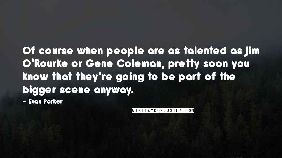 Evan Parker Quotes: Of course when people are as talented as Jim O'Rourke or Gene Coleman, pretty soon you know that they're going to be part of the bigger scene anyway.