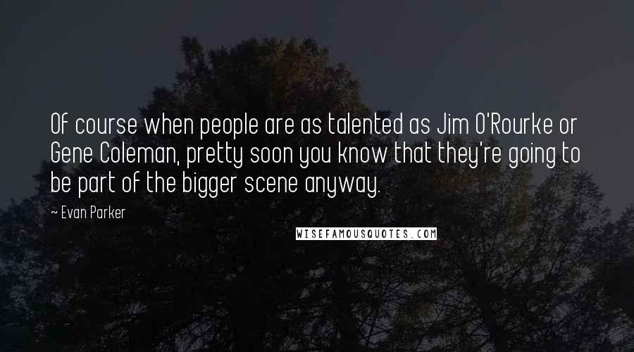 Evan Parker Quotes: Of course when people are as talented as Jim O'Rourke or Gene Coleman, pretty soon you know that they're going to be part of the bigger scene anyway.