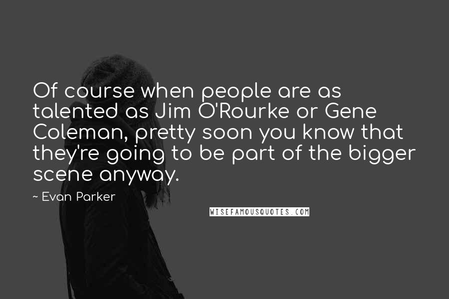 Evan Parker Quotes: Of course when people are as talented as Jim O'Rourke or Gene Coleman, pretty soon you know that they're going to be part of the bigger scene anyway.