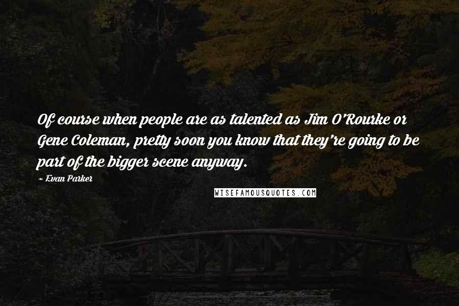 Evan Parker Quotes: Of course when people are as talented as Jim O'Rourke or Gene Coleman, pretty soon you know that they're going to be part of the bigger scene anyway.