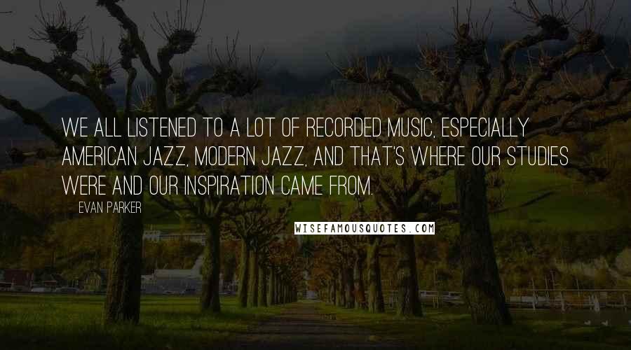 Evan Parker Quotes: We all listened to a lot of recorded music, especially American jazz, modern jazz, and that's where our studies were and our inspiration came from.