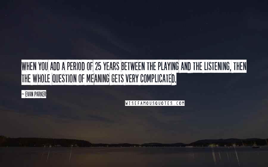 Evan Parker Quotes: When you add a period of 25 years between the playing and the listening, then the whole question of meaning gets very complicated.