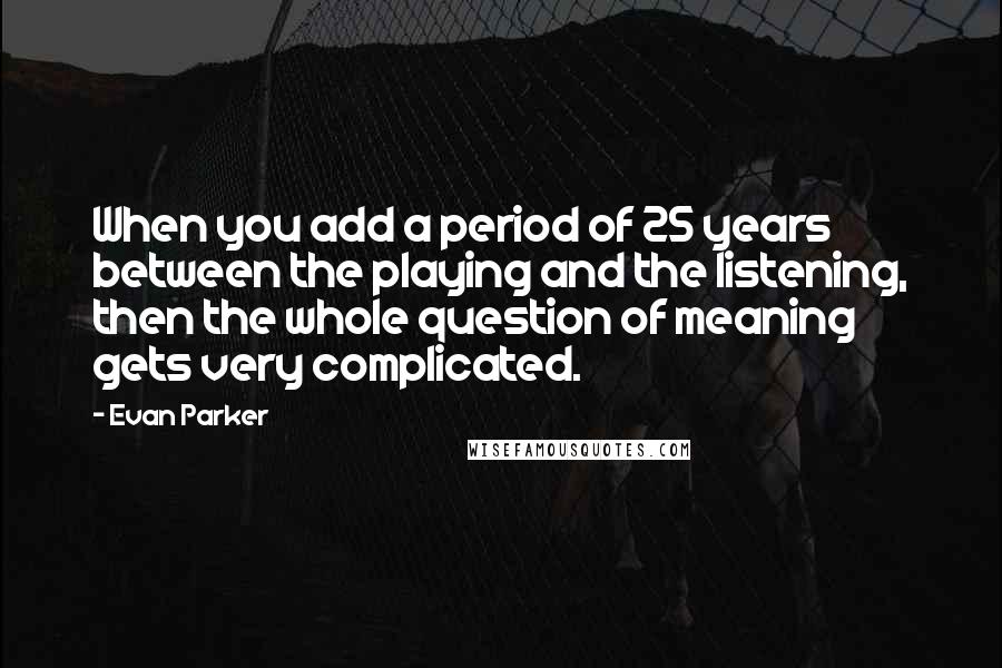 Evan Parker Quotes: When you add a period of 25 years between the playing and the listening, then the whole question of meaning gets very complicated.