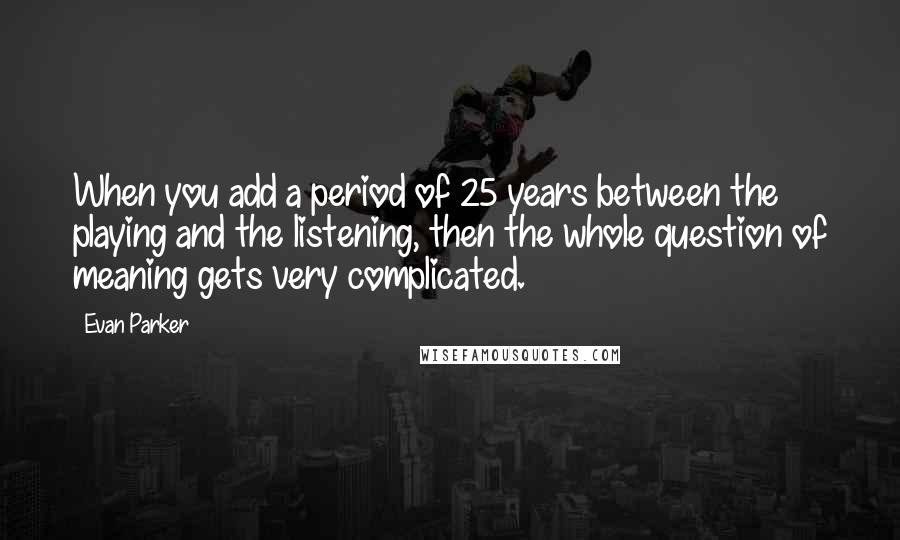 Evan Parker Quotes: When you add a period of 25 years between the playing and the listening, then the whole question of meaning gets very complicated.
