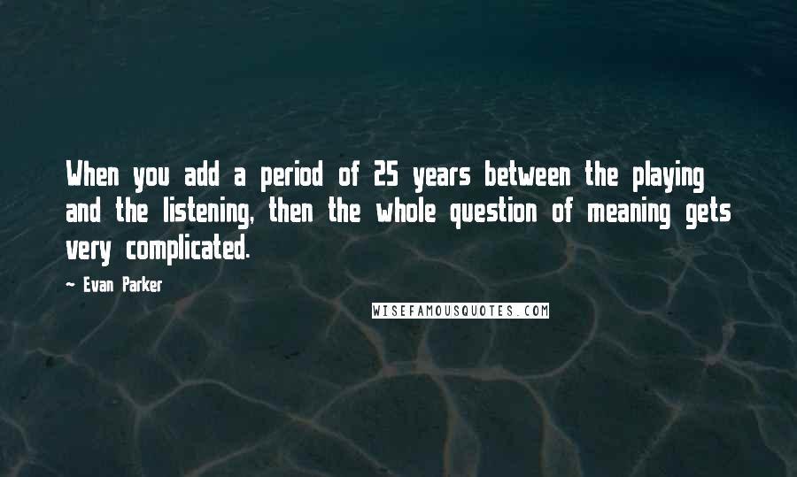 Evan Parker Quotes: When you add a period of 25 years between the playing and the listening, then the whole question of meaning gets very complicated.