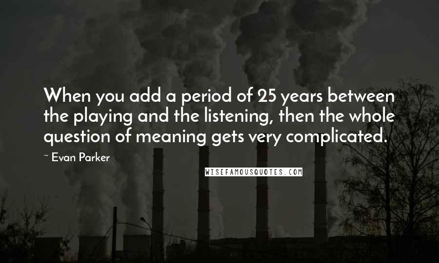 Evan Parker Quotes: When you add a period of 25 years between the playing and the listening, then the whole question of meaning gets very complicated.