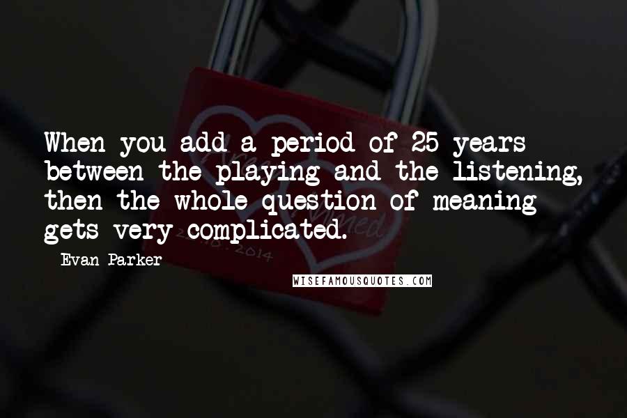 Evan Parker Quotes: When you add a period of 25 years between the playing and the listening, then the whole question of meaning gets very complicated.