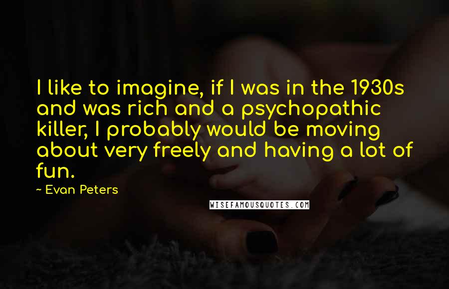 Evan Peters Quotes: I like to imagine, if I was in the 1930s and was rich and a psychopathic killer, I probably would be moving about very freely and having a lot of fun.