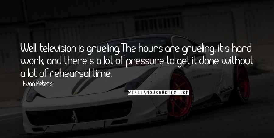 Evan Peters Quotes: Well, television is grueling. The hours are grueling, it's hard work, and there's a lot of pressure to get it done without a lot of rehearsal time.