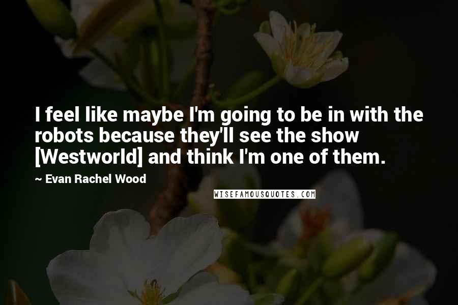 Evan Rachel Wood Quotes: I feel like maybe I'm going to be in with the robots because they'll see the show [Westworld] and think I'm one of them.